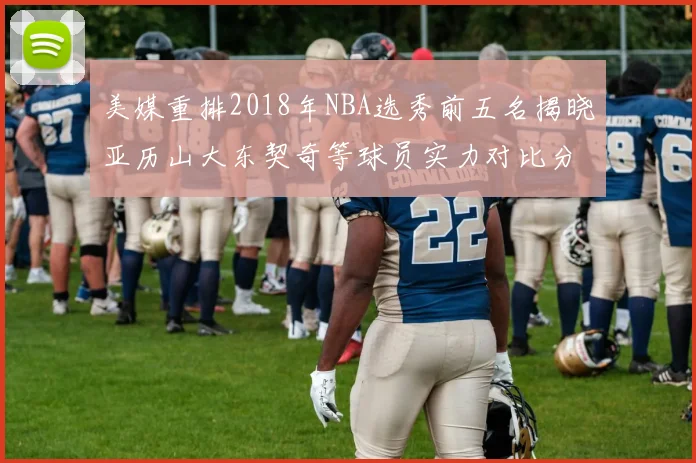 美媒重排2018年NBA选秀前五名揭晓亚历山大东契奇等球员实力对比分析
