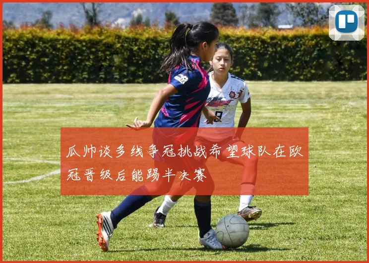 瓜帅谈多线争冠挑战希望球队在欧冠晋级后能踢半决赛