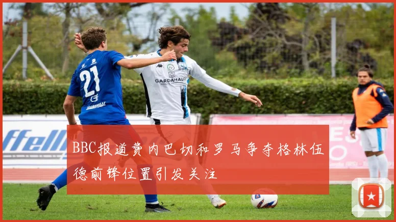 BBC报道费内巴切和罗马争夺格林伍德前锋位置引发关注