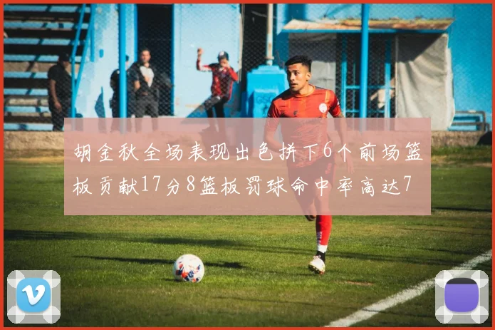 胡金秋全场表现出色拼下6个前场篮板贡献17分8篮板罚球命中率高达75