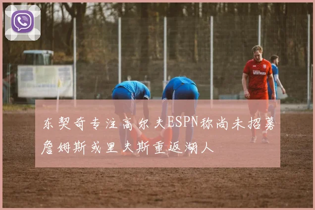 东契奇专注高尔夫ESPN称尚未招募詹姆斯或里夫斯重返湖人