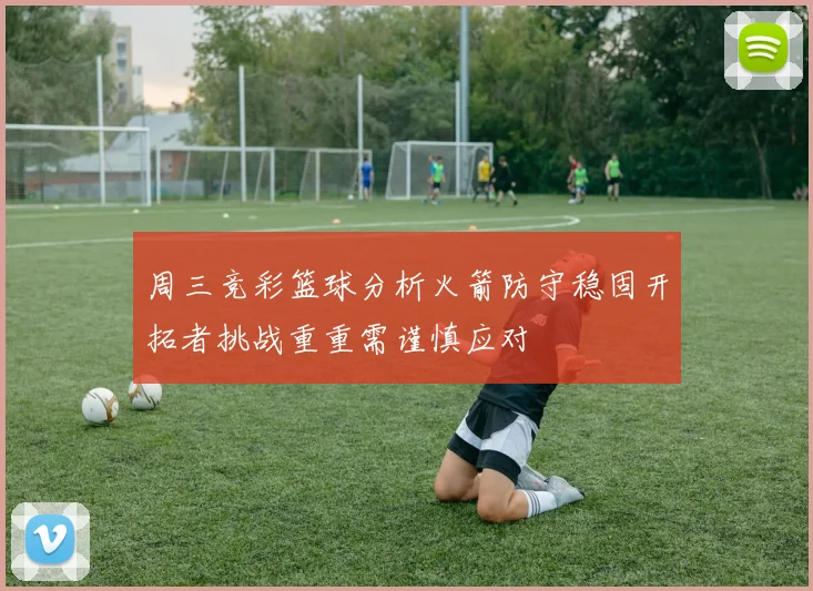 周三竞彩篮球分析火箭防守稳固开拓者挑战重重需谨慎应对