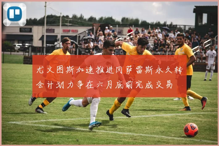 尤文图斯加速推进冈萨雷斯永久转会计划力争在六月底前完成交易