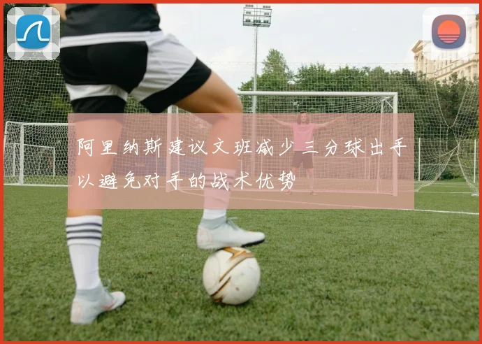 阿里纳斯建议文班减少三分球出手以避免对手的战术优势