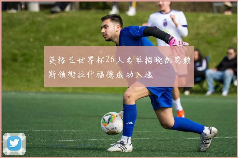 英格兰世界杯26人名单揭晓凯恩赖斯领衔拉什福德成功入选