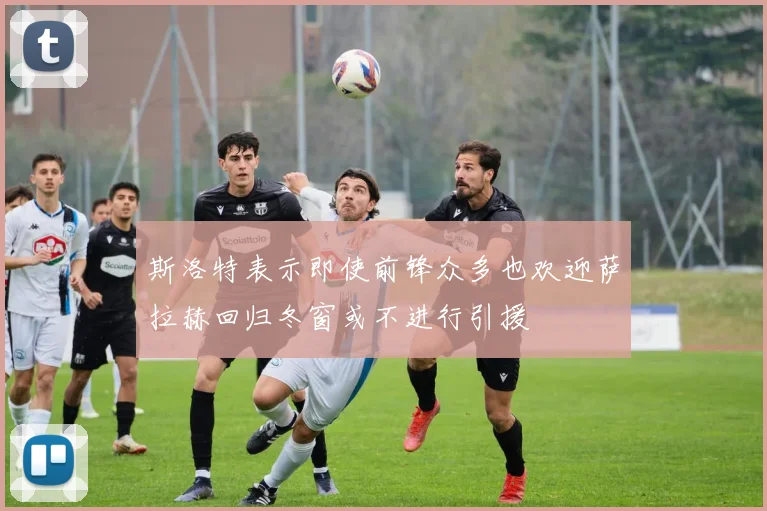 斯洛特表示即使前锋众多也欢迎萨拉赫回归冬窗或不进行引援