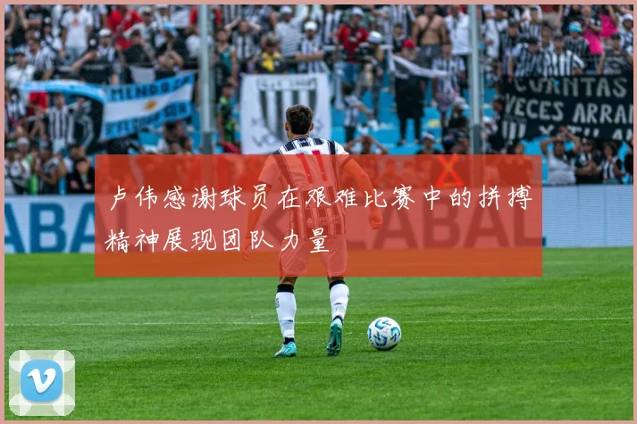 卢伟感谢球员在艰难比赛中的拼搏精神展现团队力量