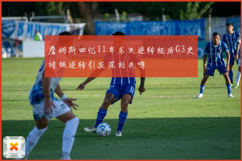 詹姆斯回忆11年东决逆转经历G3史诗级逆转引发深刻共鸣