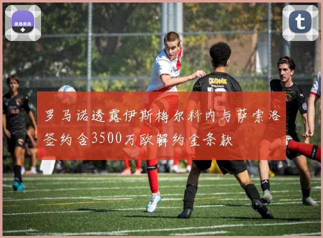 罗马诺透露伊斯梅尔科内与萨索洛签约含3500万欧解约金条款