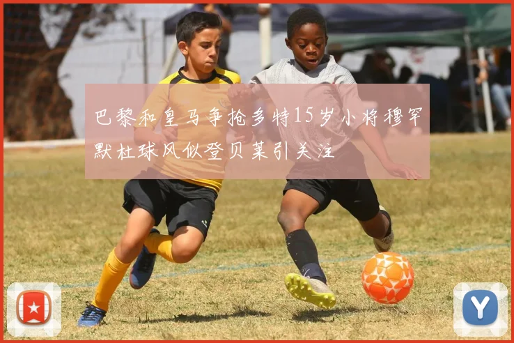 巴黎和皇马争抢多特15岁小将穆罕默杜球风似登贝莱引关注