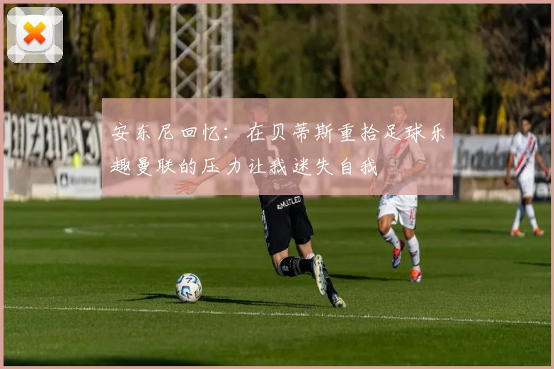 安东尼回忆：在贝蒂斯重拾足球乐趣曼联的压力让我迷失自我