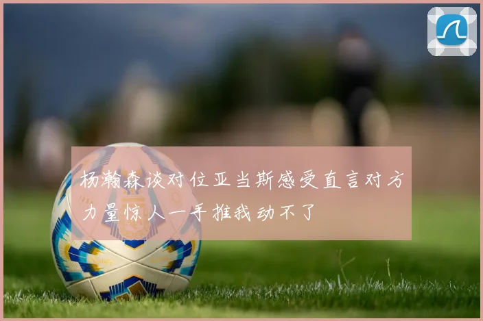 杨瀚森谈对位亚当斯感受直言对方力量惊人一手推我动不了