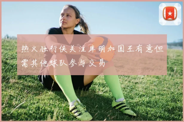 热火独行侠关注库明加国王有意但需其他球队参与交易