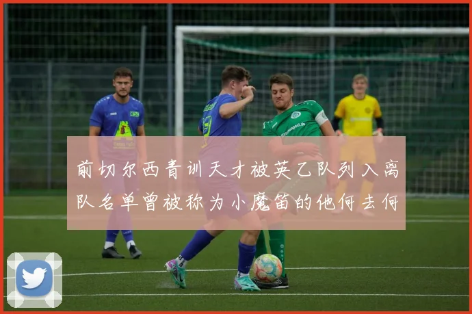 前切尔西青训天才被英乙队列入离队名单曾被称为小魔笛的他何去何从